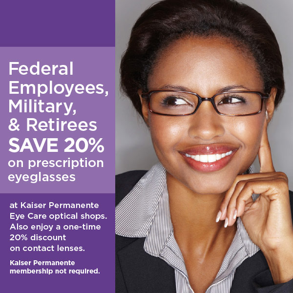 All Federal employees & retirees, active U.S. military & retirees, veterans, and their dependents SAVE 20% on prescription eyeglasses at Kaiser Permanente Eye Care optical shops. Also enjoy a one-time 20% discount on contact lenses. Kaiser Permanente membership not required.